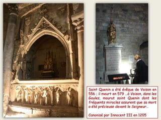 Saint Quenin a été évêque de Vaison en
556 ; il meurt en 579 …à Vaison, dans les
Gaules, mourut saint Quenin dont les
fréquents miracles assurent que sa mort
a été précieuse devant le Seigneur…
Canonisé par Innocent III en 1205
 