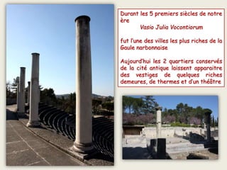 Durant les 5 premiers siècles de notre
ère
Vasio Julia Vocontiorum
fut l’une des villes les plus riches de la
Gaule narbonnaise
Aujourd’hui les 2 quartiers conservés
de la cité antique laissent apparaitre
des vestiges de quelques riches
demeures, de thermes et d’un théâtre
 