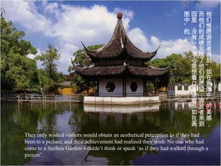 图园而他
                                                                     中里他们
                                                                     ”，们惟
                                                                     的没的愿
                                                                     。有 成 游
                                                                      一绩览
                                                                      个实者
                                                                      不现得
                                                                      心了到
                                                                      里他“
                                                                      想们如
                                                                      着的在
                                                                      口愿画
                                                                      头望图
                                                                      说，中
                                                                      着游”
                                                                      “览的
                                                                      如者美
                                                                      在来感
                                                                      画到，
They only wished visitors would obtain an aesthetical perception as if they had
been to a picture; and their achievement had realized their wish. No one who had
come to a Suzhou Garden wouldn’t think or speak ‘as if they had walked through a
picture’.
 