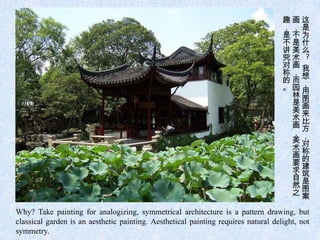 趣画这
                                                                                    ，，是
                                                                                    是不为
                                                                                    不是什
                                                                                    讲美么
                                                                                    究术 ?
                                                                                    对画我
                                                                                    称，想
                                                                                    的而，
                                                                                    。园用
                                                                                     林图
                                                                                     是画
                                                                                     美来
                                                                                     术比
                                                                                     画方
                                                                                     ，，
                                                                                     美对
                                                                                     术称
                                                                                     画的
                                                                                     要建
                                                                                     求筑
                                                                                     自是
                                                                                     然图
                                                                                     之案

Why? Take painting for analogizing, symmetrical architecture is a pattern drawing, but
classical garden is an aesthetic painting. Aesthetical painting requires natural delight, not
symmetry.
 