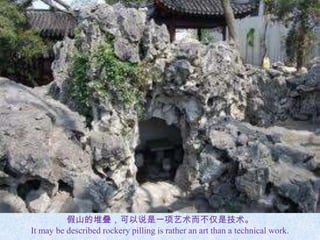 假山的堆叠，可以说是一项艺术而不仅是技术。
It may be described rockery pilling is rather an art than a technical work.
 