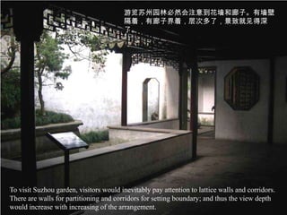 游览苏州园林必然会注意到花墙和廊子。有墙壁
                                        隔着，有廊子界着，层次多了，景致就见得深
                                        了。




To visit Suzhou garden, visitors would inevitably pay attention to lattice walls and corridors.
There are walls for partitioning and corridors for setting boundary; and thus the view depth
would increase with increasing of the arrangement.
 