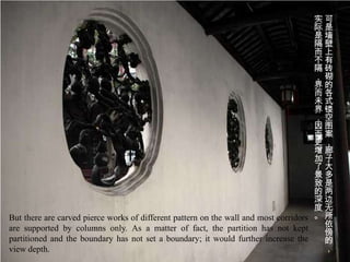 实可
                                                                                      际是
                                                                                      是墙
                                                                                      隔壁
                                                                                      而上
                                                                                      不有
                                                                                      隔砖
                                                                                      ，砌
                                                                                      界的
                                                                                      而各
                                                                                      未式
                                                                                      界镂
                                                                                      ，空
                                                                                      因图
                                                                                      而案
                                                                                      更，
                                                                                      增廊
                                                                                      加子
                                                                                      了大
                                                                                      景多
                                                                                      致是
                                                                                      的两
                                                                                      深边
                                                                                      度无
But there are carved pierce works of different pattern on the wall and most corridors 。 所
are supported by columns only. As a matter of fact, the partition has not kept          依
                                                                                        傍
partitioned and the boundary has not set a boundary; it would further increase the      的
view depth.                                                                             ，
 