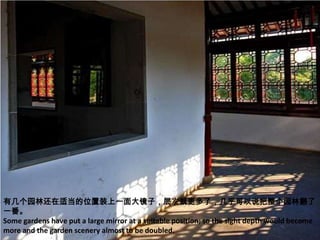 有几个园林还在适当的位置装上一面大镜子，层次就更多了，几乎可以说把整个园林翻了
一番。
Some gardens have put a large mirror at a suitable position; so the sight depth would become
more and the garden scenery almost to be doubled.
 