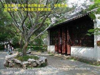 游览者必然也不会忽略另外一点，就是苏州
园林在每一个角落都注意图画美。




Visitors would not ignore that Suzhou gardens pay attention to
sight beauty at every nook and corner.
 
