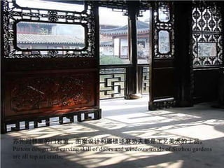 苏州园林里的门和窗，图案设计和雕镂琢磨功夫都是工艺美术的上品。
Pattern design and carving skill of doors and windows inside of Suzhou gardens
are all top art crafts;
 