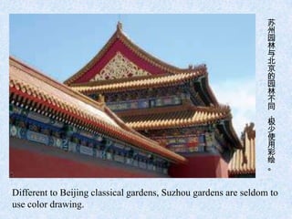 苏
                                                                 州
                                                                 园
                                                                 林
                                                                 与
                                                                 北
                                                                 京
                                                                 的
                                                                 园
                                                                 林
                                                                 不
                                                                 同
                                                                 ，
                                                                 极
                                                                 少
                                                                 使
                                                                 用
                                                                 彩
                                                                 绘
                                                                 。


Different to Beijing classical gardens, Suzhou gardens are seldom to
use color drawing.
 