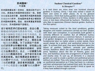 苏州园林*                       Suzhou Classical Gardens*
        叶圣陶                                   Ye Shengtao**
苏州园林据说有一百多处，我到过的不过十   It is said there are more than one hundred classical
                      gardens in Suzhou, China; I had only visited a dozen of
多处。其他地方的园林我也到过一些。倘若   them and some in other places. As to my general
要我说说总的印象，我觉得苏州园林是我国   impression, I think that Suzhou garden is representative for
各地园林的标本，各地园林或多或少都受到   all classical gardens in China. Gardens in other places have
                      more or less been influenced by Suzhou’s. Therefore, one
苏州园林的影响。因此，谁如果要鉴赏我国   who likes to appreciate Chinese classical garden, Suzhou is
的园林，苏州园林就不该错过。        the first option.

设计者和匠师们因地制宜，自出心裁，     Taking measures suited to the local conditions, garden
修建成功的园林当然各各不同。可是苏     designers and master contractors carried out their project
                      with their own conception. A successfully built garden is
州各个园林在不同之中有个共同点，似     certainly different to another. But all different Suzhou
乎设计者和匠师们一致追求的是：务必     classical gardens possess a common feature. It seemed as
                      if all garden designers and master contractors pursued a
使游览者无论站在哪个点上，眼前总是     fundamental idea: no matter where a visitor stands, there
一幅完美的图画。为了达到这个目的，     would always be a perfect and aesthetical picture in his
他们讲究亭台轩榭的布局，讲究假山池     sight. To achieve their goal, they were fastidious about the
                      layout of pavilion, platform, veranda and pavilion
沼的配合，讲究花草树木的映衬，讲究     terrace, fastidious about the combination of rockery and
近景远景的层次。总之，一切都要为构     pond, fastidious about the foil of flowers, grass and
成完美的图画而存在，决不容许有欠美     tree, and fastidious about the arrangement of distant view
                      and nearby view. To sum up, all elements in a classical
伤美的败笔。他们惟愿游览者得到“如     garden are used to create a perfect and aesthetical picture
在画图中”的美感，而他们的成绩实现     without any defeat. They only wished visitors would obtain
了他们的愿望，游览者来到园里，没有     an aesthetical perception as if they had been to a picture;
                      and their achievement had realized their wish. No one who
一个不心里想着口头说着“如在画图中”    had come to a Suzhou Garden wouldn’t think or speak ‘as
的。                    if they have walked through a picture’.
 