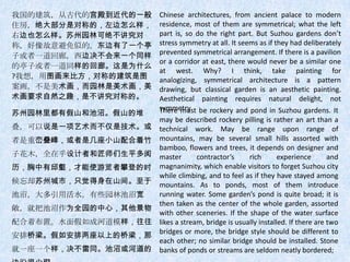 我国的建筑，从古代的宫殿到近代的一般   Chinese architectures, from ancient palace to modern
住房，绝大部分是对称的，左边怎么样，   residence, most of them are symmetrical; what the left
右边也怎么样。苏州园林可绝不讲究对    part is, so do the right part. But Suzhou gardens don’t
称，好像故意避免似的。东边有了一个亭   stress symmetry at all. It seems as if they had deliberately
子或者一道回廊，西边决不会来一个同样   prevented symmetrical arrangement. If there is a pavilion
                     or a corridor at east, there would never be a similar one
的亭子或者一道同样的回廊。这是为什么
                     at west. Why? I think, take painting for
?我想，用图画来比方，对称的建筑是图   analogizing, symmetrical architecture is a pattern
案画，不是美术画，而园林是美术画，美   drawing, but classical garden is an aesthetic painting.
术画要求自然之趣，是不讲究对称的。    Aesthetical painting requires natural delight, not
                     symmetry. be rockery and pond in Suzhou gardens. It
                     There must
苏州园林里都有假山和池沼。假山的堆
                     may be described rockery pilling is rather an art than a
叠，可以说是一项艺术而不仅是技术。或   technical work. May be range upon range of
者是重峦叠嶂，或者是几座小山配合着竹   mountains, may be several small hills assorted with
                     bamboo, flowers and trees, it depends on designer and
子花木，全在乎设计者和匠师们生平多阅   master       contractor’s     rich       experience       and
历，胸中有邱壑，才能使游览者攀登的时   magnanimity, which enable visitors to forget Suzhou city
                     while climbing, and to feel as if they have stayed among
候忘却苏州城市，只觉得身在山间。至于   mountains. As to ponds, most of them introduce
池沼，大多引用活水。有些园林池沼宽    running water. Some garden’s pond is quite broad; it is
                     then taken as the center of the whole garden, assorted
敞，就把池沼作为全园的中心，其他景物
                     with other sceneries. If the shape of the water surface
配合着布置。水面假如成河道模样，往往   likes a stream, bridge is usually installed. If there are two
                     bridges or more, the bridge style should be different to
安排桥梁。假如安排两座以上的桥梁，那
                     each other; no similar bridge should be installed. Stone
就一座一个样，决不雷同。池沼或河道的   banks of ponds or streams are seldom neatly bordered;
 