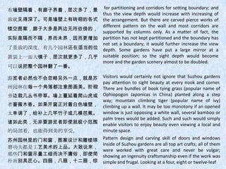 有墙壁隔着，有廊子界着，层次多了，景  for partitioning and corridors for setting boundary; and
                   thus the view depth would increase with increasing of
致就见得深了。可是墙壁上有砖砌的各式 the arrangement. But there are carved pierce works of
                   different pattern on the wall and most corridors are
镂空图案，廊子大多是两边无所依傍的，
                   supported by columns only. As a matter of fact, the
实际是隔而不隔，界而未界，因而更增加 partition has not kept partitioned and the boundary has
                   not set a boundary; it would further increase the view
了景致的深度。有几个园林还在适当的位 depth. Some gardens have put a large mirror at a
置装上一面大镜子，层次就更多了，几乎 suitable position; so the sight depth would become
                   more and the garden scenery almost to be doubled.
可以说把整个园林翻了一番。

游览者必然也不会忽略另外一点，就是苏                Visitors would certainly not ignore that Suzhou gardens
                                  pay attention to sight beauty at every nook and corner.
州园林在每一个角落都注意图画美。阶砌                There are bundles of book tying grass (popular name of
旁边栽几丛书带草。墙上蔓延着爬山虎或                Ophiopogon Japonicas in China) planted along a step
                                  way; mountain climbing tiger (popular name of ivy)
者蔷薇木香。如果开窗正对着白色墙壁，                climbing up a wall. It may be too monotony if an opened
太单调了，给补上几竿竹子或几棵芭蕉。                window is just opposing a white wall, several bamboo or
                                  palm trees would be added. Such and such would simply
诸如此类，无非要游览者即使就极小范围                enable visitors to enjoy beauty even viewing a local and
的局部看，也能得到美的享受。                    minute space.
苏州园林里的门和窗，图案设计和雕镂琢                Pattern design and carving skill of doors and windows
                                  inside of Suzhou gardens are all top art crafts; all of them
磨功夫都是工艺美术的上品。大致说来，
                                  were worked with great care and never be vulgar;
那些门和窗尽量工细而决不庸俗，即使简                showing an ingenuity craftsmanship even if the work was
朴而别具匠心。四扇，八扇，十二扇，综                simple and frugal. Looking at a four, eight or twelve-leaf
 