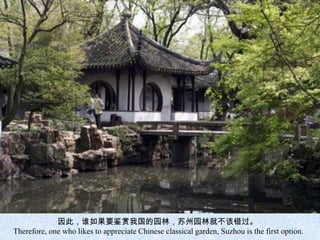 因此，谁如果要鉴赏我国的园林，苏州园林就不该错过。
Therefore, one who likes to appreciate Chinese classical garden, Suzhou is the first option.
 