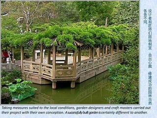 各设
                                                                                                    各计
                                                                                                    不者
                                                                                                    同和
                                                                                                    。匠
                                                                                                        师
                                                                                                        们
                                                                                                        因
                                                                                                        地
                                                                                                        制
                                                                                                        宜
                                                                                                        ，
                                                                                                        自
                                                                                                        出
                                                                                                        心
                                                                                                        裁
                                                                                                        ，
                                                                                                        修
                                                                                                        建
                                                                                                        成
                                                                                                        功
                                                                                                        的
                                                                                                        园
                                                                                                        林
                                                                                                        当
                                                                                                        然
Taking measures suited to the local conditions, garden designers and craft masters carried out
their project with their own conception. A successfully built garden is certainly different to another.
 