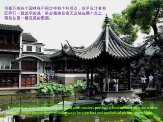 可是苏州各个园林在不同之中有个共同点，似乎设计者和
匠师们一致追求的是：务必使游览者无论站在哪个点上，
眼前总是一幅完美的图画。




It seemed as if all garden designers and craft masters pursued a fundamental idea: no matter
where a tourist stands, there would always be a perfect and aesthetical picture in his sight.
 