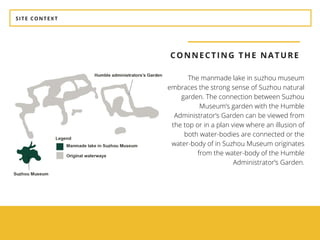 SITE CONTEXT
CONNECTING THE NATURE
The manmade lake in suzhou museum
embraces the strong sense of Suzhou natural
garden. The connection between Suzhou
Museum’s garden with the Humble
Administrator’s Garden can be viewed from
the top or in a plan view where an illusion of
both water-bodies are connected or the
water-body of in Suzhou Museum originates
from the water-body of the Humble
Administrator’s Garden.
 