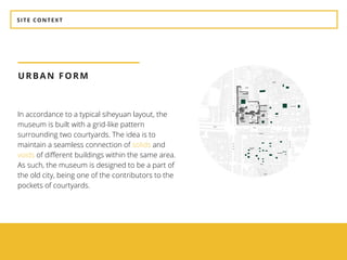 SITE CONTEXT
URBAN FORM
In accordance to a typical siheyuan layout, the
museum is built with a grid-like pattern
surrounding two courtyards. The idea is to
maintain a seamless connection of solids and
voids of different buildings within the same area.
As such, the museum is designed to be a part of
the old city, being one of the contributors to the
pockets of courtyards.
 