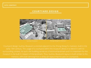 SITE CONTEXT
COURTYARD DESIGN
Courtyard design Suzhou Museum is erected adjacent to the Zhong Wang Fu mansion, built in the
early 19th century. The usage of a courtyard within the museum allows it to blend in with its
surrounding context. As such, the building serves as a historical landmark and it is important for the
museum to be built in respect of the landmark. Thus, Suzhou Museum’s layout is built similar to the
mansion, with both deriving from a siheyuan layout that focuses on courtyards.
Suzhou museum Zhong Wang Fu mansion
 