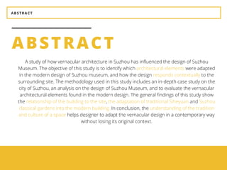 ABSTRACT
ABSTRACT
BEAUTY
It should be aesthetically
pleasing.
UTILITY
It should be suitable for the
purposes for which it is used.
A study of how vernacular architecture in Suzhou has influenced the design of Suzhou
Museum. The objective of this study is to identify which architectural elements were adapted
in the modern design of Suzhou museum, and how the design responds contextually to the
surrounding site. The methodology used in this study includes an in-depth case study on the
city of Suzhou, an analysis on the design of Suzhou Museum, and to evaluate the vernacular
architectural elements found in the modern design. The general findings of this study show
the relationship of the building to the site, the adaptation of traditional Siheyuan and Suzhou
classical gardens into the modern building. In conclusion, the understanding of the tradition
and culture of a space helps designer to adapt the vernacular design in a contemporary way
without losing its original context.
 