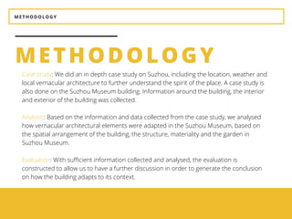 METHODOLOGY
METHODOLOGY
BEAUTY
It should be aesthetically
pleasing.
UTILITY
It should be suitable for the
purposes for which it is used.
Case study: We did an in depth case study on Suzhou, including the location, weather and
local vernacular architecture to further understand the spirit of the place. A case study is
also done on the Suzhou Museum building. Information around the building, the interior
and exterior of the building was collected.
Analysis: Based on the information and data collected from the case study, we analysed
how vernacular architectural elements were adapted in the Suzhou Museum, based on
the spatial arrangement of the building, the structure, materiality and the garden in
Suzhou Museum.
Evaluation: With sufficient information collected and analysed, the evaluation is
constructed to allow us to have a further discussion in order to generate the conclusion
on how the building adapts to its context.
 