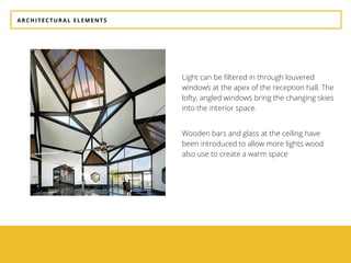 ARCHITECTURAL ELEMENTS
Light can be filtered in through louvered
windows at the apex of the reception hall. The
lofty, angled windows bring the changing skies
into the interior space.
Wooden bars and glass at the ceiling have
been introduced to allow more lights wood
also use to create a warm space
 