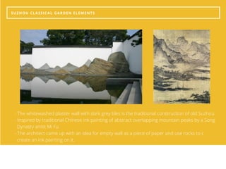 SUZHOU CLASSICAL GARDEN ELEMENTS
- The whitewashed plaster wall with dark grey tiles is the traditional construction of old Suzhou.
- Inspired by traditional Chinese ink painting of abstract overlapping mountain peaks by a Song     
  Dynasty artist Mi Fu
- The architect came up with an idea for empty wall as a piece of paper and use rocks to c               
  create an ink painting on it. 
 