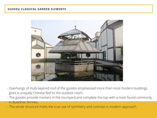 SUZHOU CLASSICAL GARDEN ELEMENTS
- Overhangs of multi-layered roof of the gazebo emphasised more than most modern buildings     
  gives a uniquely Chinese feel to the outdoor room.
- The gazebo provide markers in the courtyard and complete the top with a mast found commonly 
  in Buddhist Shrines. 
- The whole structure holds the true use of symmetry and contrast in modern approach.
 
