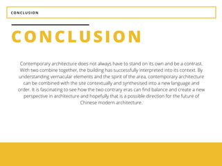 CONCLUSION
Contemporary architecture does not always have to stand on its own and be a contrast.
With two combine together, the building has successfully interpreted into its context. By
understanding vernacular elements and the spirit of the area, contemporary architecture
can be combined with the site contextually and synthesised into a new language and
order. It is fascinating to see how the two contrary eras can find balance and create a new
perspective in architecture and hopefully that is a possible direction for the future of
Chinese modern architecture.
CONCLUSION
 