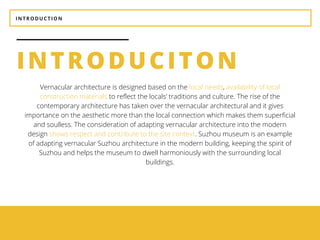INTRODUCTION
INTRODUCITON
BEAUTY
It should be aesthetically
pleasing.
UTILITY
It should be suitable for the
purposes for which it is used.
Vernacular architecture is designed based on the local needs, availability of local
construction materials to reflect the locals’ traditions and culture. The rise of the
contemporary architecture has taken over the vernacular architectural and it gives
importance on the aesthetic more than the local connection which makes them superficial
and soulless. The consideration of adapting vernacular architecture into the modern
design shows respect and contribute to the site context. Suzhou museum is an example
of adapting vernacular Suzhou architecture in the modern building, keeping the spirit of
Suzhou and helps the museum to dwell harmoniously with the surrounding local
buildings.
 