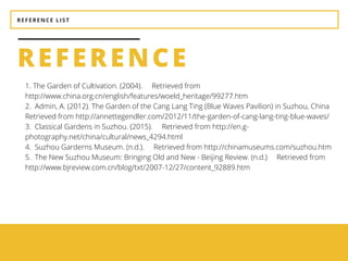 REFERENCE LIST
1. The Garden of Cultivation. (2004).     Retrieved from
http://www.china.org.cn/english/features/woeld_heritage/99277.htm
2.  Admin, A. (2012). The Garden of the Cang Lang Ting (Blue Waves Pavilion) in Suzhou, China    
Retrieved from http://annettegendler.com/2012/11/the-garden-of-cang-lang-ting-blue-waves/
3.  Classical Gardens in Suzhou. (2015).     Retrieved from http://en.g-
photography.net/china/cultural/news_4294.html
4.  Suzhou Garderns Museum. (n.d.).     Retrieved from http://chinamuseums.com/suzhou.htm
5.  The New Suzhou Museum: Bringing Old and New - Beijing Review. (n.d.)     Retrieved from
http://www.bjreview.com.cn/blog/txt/2007-12/27/content_92889.htm
REFERENCE
 