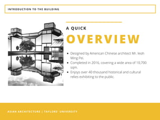 ASIAN ARCHITECTURE | TAYLORS' UNIVERSITY
OVERVIEW
A QUICK
Designed by American Chinese architect Mr. Ieoh
Ming Pei.  
Completed in 2016, covering a wide area of 10,700
sqm.
Enjoys over 40 thousand historical and cultural
relies exhibiting to the public. 
INTRODUCTION TO THE BUILDING
 