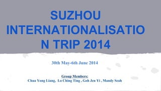 SUZHOU 
INTERNATIONALISATIO 
N TRIP 2014 
30th May-6th June 2014 
Group Members: 
Chua Yong Liang, Lo Ching Ting , Goh Jen Yi , Mandy Seah 
 