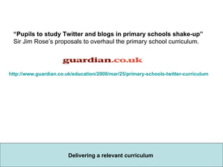http://www.guardian.co.uk/education/2009/mar/25/primary-schools-twitter-curriculum “ Pupils to study Twitter and blogs in primary schools shake-up”  Sir Jim Rose’s proposals to overhaul the primary school curriculum.                         Delivering a relevant curriculum  