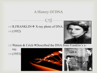 
A History Of DNA
 R.FRANKLIN X-ray photo of DNA.
 (1952)
 Watson & CrickDescribed the DNA from Franklin’s x-
ray.
...