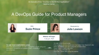 A DevOps Guide for Product Managers
Suzie Prince Julie Lawson
With: Moderated by:
TO USE YOUR COMPUTER'S AUDIO:
When the webinar begins, you will be connected to audio using your
computer's microphone and speakers (VoIP). A headset is
recommended.
Webinar will begin:
1:30 pm, PDT
TO USE YOUR TELEPHONE:
If you prefer to use your phone, you must select "Use Telephone" after
joining the webinar and call in using the numbers below.
United States: +1 (631) 992-3221
Access Code: 173-439-183
Audio PIN: Shown after joining the webinar
--OR--
An Episode of Our “Journey to the Perfect Application”
Webinar Series
 