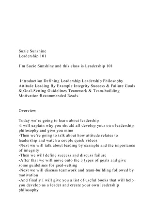 Suzie Sunshine
Leadership 101
I’m Suzie Sunshine and this class is Leadership 101
Introduction Defining Leadership Leadership Philosophy
Attitude Leading By Example Integrity Success & Failure Goals
& Goal-Setting Guidelines Teamwork & Team-building
Motivation Recommended Reads
Overview
Today we’re going to learn about leadership
-I will explain why you should all develop your own leadership
philosophy and give you mine
-Then we’re going to talk about how attitude relates to
leadership and watch a couple quick videos
-Next we will talk about leading by example and the importance
of integrity
-Then we will define success and discuss failure
-After that we will move onto the 3 types of goals and give
some guidelines for goal-setting
-Next we will discuss teamwork and team-building followed by
motivation
-And finally I will give you a list of useful books that will help
you develop as a leader and create your own leadership
philosophy
 