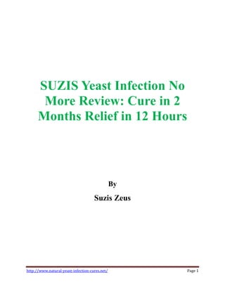 SUZIS Yeast Infection No
       More Review: Cure in 2
      Months Relief in 12 Hours



                                                By
                                     Suzis Zeus




http://www.natural-yeast-infection-cures.net/        Page 1
 