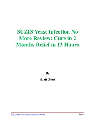 SUZIS Yeast Infection No
       More Review: Cure in 2
      Months Relief in 12 Hours



                                                By
                                     Suzis Zeus




http://www.natural-yeast-infection-cures.net/        Page 1
 
