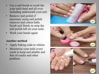 • Use a nail brush to scrub the
your nails hard and all over
including underneath yout nail.
• Remove nail polish if
necessary using nail polish
remover and cotton balls.
Scrub nail firmly to strip the
nail polish left on your nails.
• Wash your hands again
Another method
• Apply baking soda to whiten
• Moisturize your nails every
week to keep nail pliable and
free of cracks and other
problem.
 