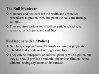 The Nail Manicure
 Manicure and pedicure are the health and cosmetics
procedures to groom, trim, and paint the nails and manage
callous.
 They requires various tools such as cuticle scissors, nail
scissors, nail clippers, and nail files.
Nail lacquers (Nail Polish)
 Nail lacquers/paint/enamel/varnish are viscous preparation
intended to decorate nail of fingers and toes.
 They can be transparent or colored, plain or with a glitter, but
they all should provide a smooth, impervious film on the nail,
without leaving any stains on its surface.
 