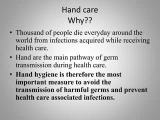 Hand care
Why??
• Thousand of people die everyday around the
world from infections acquired while receiving
health care.
• Hand are the main pathway of germ
transmission during health care.
• Hand hygiene is therefore the most
important measure to avoid the
transmission of harmful germs and prevent
health care associated infections.
 