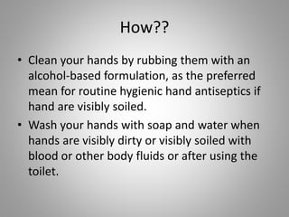 How??
• Clean your hands by rubbing them with an
alcohol-based formulation, as the preferred
mean for routine hygienic hand antiseptics if
hand are visibly soiled.
• Wash your hands with soap and water when
hands are visibly dirty or visibly soiled with
blood or other body fluids or after using the
toilet.
 