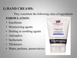 1) HAND CREAMS:
They constitute the following class of ingredients
FORMULATION:
• Emollients
• Moisturizing agents
• Healing or soothing agents
• Antiseptics
• Surfactants
• Thickeners
• Water, perfume, preservatives
 