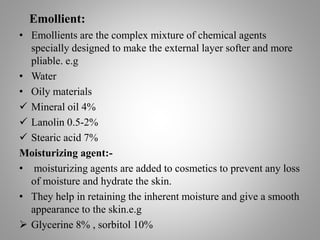 Emollient:
• Emollients are the complex mixture of chemical agents
specially designed to make the external layer softer and more
pliable. e.g
• Water
• Oily materials
 Mineral oil 4%
 Lanolin 0.5-2%
 Stearic acid 7%
Moisturizing agent:-
• moisturizing agents are added to cosmetics to prevent any loss
of moisture and hydrate the skin.
• They help in retaining the inherent moisture and give a smooth
appearance to the skin.e.g
 Glycerine 8% , sorbitol 10%
 