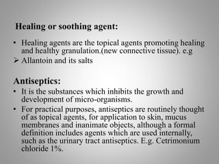 Healing or soothing agent:
• Healing agents are the topical agents promoting healing
and healthy granulation.(new connective tissue). e.g
 Allantoin and its salts
Antiseptics:
• It is the substances which inhibits the growth and
development of micro-organisms.
• For practical purposes, antiseptics are routinely thought
of as topical agents, for application to skin, mucus
membranes and inanimate objects, although a formal
definition includes agents which are used internally,
such as the urinary tract antiseptics. E.g. Cetrimonium
chloride 1%.
 