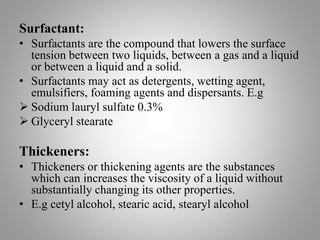 Surfactant:
• Surfactants are the compound that lowers the surface
tension between two liquids, between a gas and a liquid
or between a liquid and a solid.
• Surfactants may act as detergents, wetting agent,
emulsifiers, foaming agents and dispersants. E.g
 Sodium lauryl sulfate 0.3%
 Glyceryl stearate
Thickeners:
• Thickeners or thickening agents are the substances
which can increases the viscosity of a liquid without
substantially changing its other properties.
• E.g cetyl alcohol, stearic acid, stearyl alcohol
 