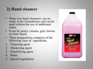 2) Hand cleanser
• Water less hand cleansers- use no
water in the formulations and can be
used without the use of additional
water.
• It can be pastes, creams, gels, lotions
or clear liquid.
• These preparations comprise of the
following class of ingredients.
1. Cleansing agent
2. Thickening agent
3. Emulsifying agent
4. Water
5. Special ingredients
 