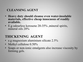 CLEANSING AGENT
• Heavy duty should cleanse even water-insoluble
materials, effective cheap innocuous of readily
available.
• E.g odourless kerosene 20-35% ,mineral spirits,
mineral oils 20%
THICKENING AGENT
• e.g magnesium aluminium silicate 2.5%
• Methyl cellulose 0.50%
• Soaps or non-ionic emulgents also increase viscosity by
forming gels.
 