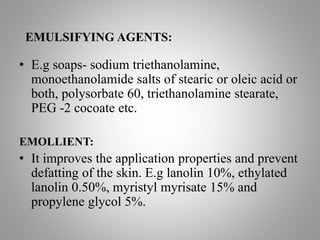 EMULSIFYING AGENTS:
• E.g soaps- sodium triethanolamine,
monoethanolamide salts of stearic or oleic acid or
both, polysorbate 60, triethanolamine stearate,
PEG -2 cocoate etc.
EMOLLIENT:
• It improves the application properties and prevent
defatting of the skin. E.g lanolin 10%, ethylated
lanolin 0.50%, myristyl myrisate 15% and
propylene glycol 5%.
 