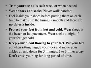 • Trim your toe nails each week or when needed.
• Wear shoes and socks. Never walk barefoot.
• Feel inside your shoes before putting them on each
time to make sure the lining is smooth and there are
no objects inside.
• Protect your feet from hot and cold. Wear shoes at
the beach or hot pavement. Wear socks at night if
your feet get cold.
• Keep your blood flowing to your feet. Put your feet
up when sitting.wiggle your toes and move your
ankles up and down for 5 minutes, 2 to 3 times a day.
Don’t cross your leg for long period of time.
 