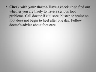 • Check with your doctor. Have a check up to find out
whether you are likely to have a serious foot
problems. Call doctor if cut, sore, blister or bruise on
foot does not begin to heel after one day. Follow
doctor’s advice about foot care.
 