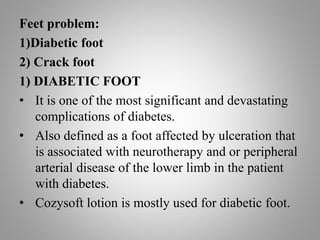 Feet problem:
1)Diabetic foot
2) Crack foot
1) DIABETIC FOOT
• It is one of the most significant and devastating
complications of diabetes.
• Also defined as a foot affected by ulceration that
is associated with neurotherapy and or peripheral
arterial disease of the lower limb in the patient
with diabetes.
• Cozysoft lotion is mostly used for diabetic foot.
 